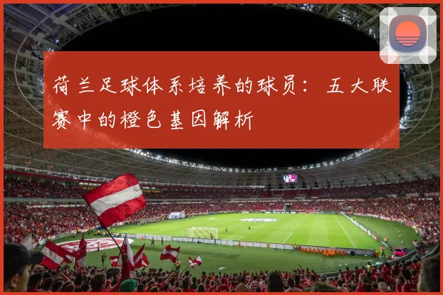 荷兰足球体系培养的球员：五大联赛中的橙色基因解析