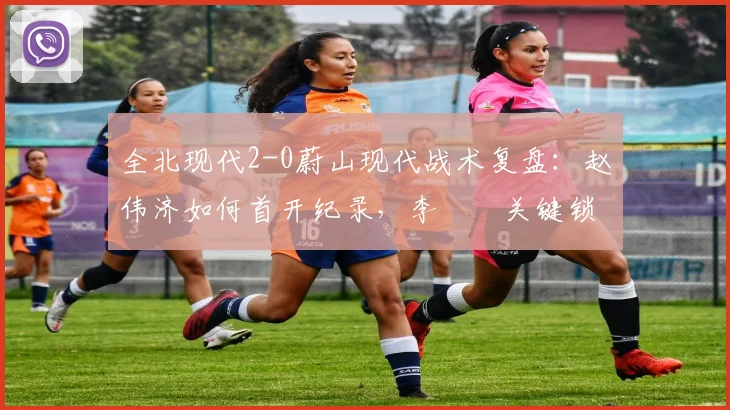 全北现代2-0蔚山现代战术复盘：赵伟济如何首开纪录，李昇祐关键锁定胜局