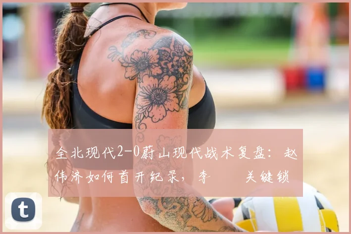 全北现代2-0蔚山现代战术复盘：赵伟济如何首开纪录，李昇祐关键锁定胜局