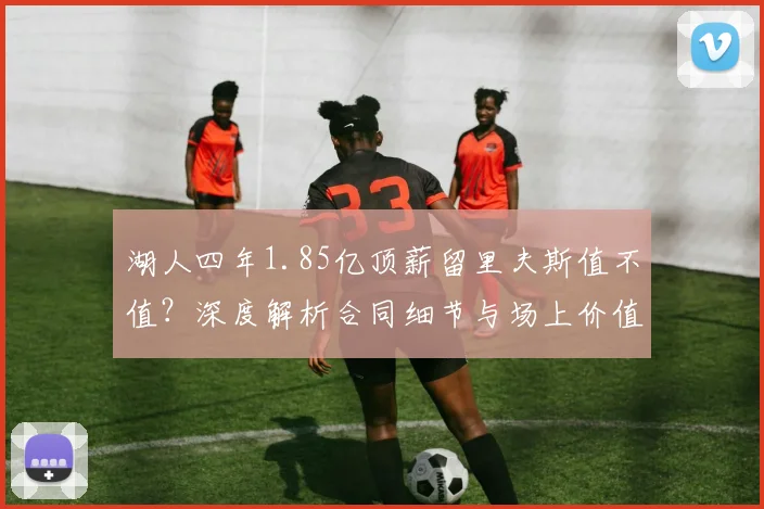 湖人四年1.85亿顶薪留里夫斯值不值？深度解析合同细节与场上价值
