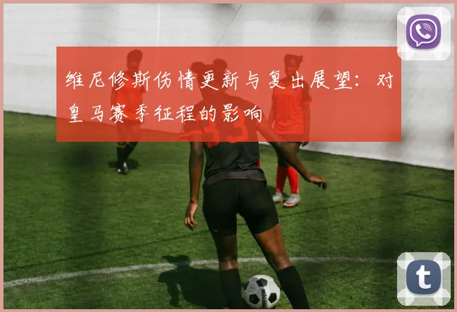维尼修斯伤情更新与复出展望：对皇马赛季征程的影响