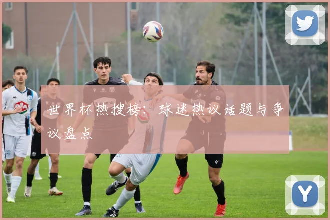 世界杯热搜榜：球迷热议话题与争议盘点
