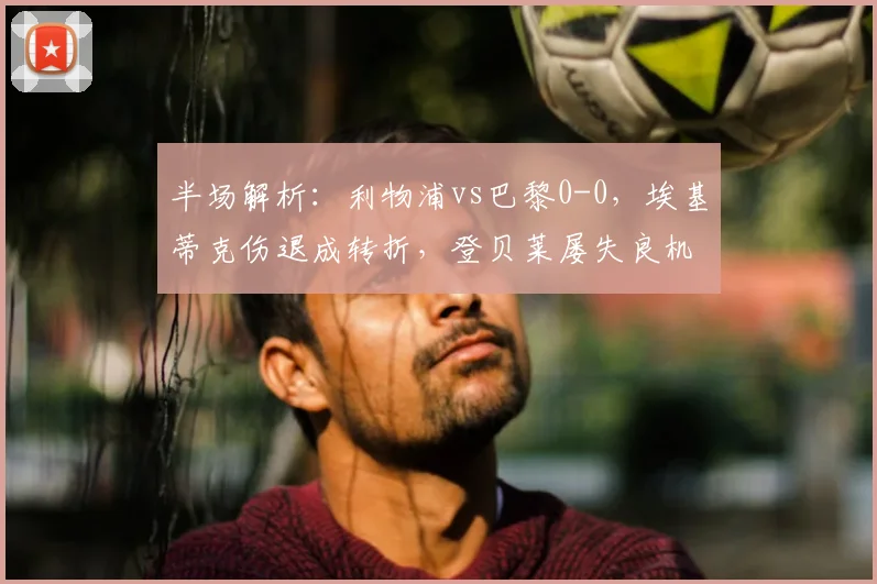 半场解析：利物浦vs巴黎0-0，埃基蒂克伤退成转折，登贝莱屡失良机