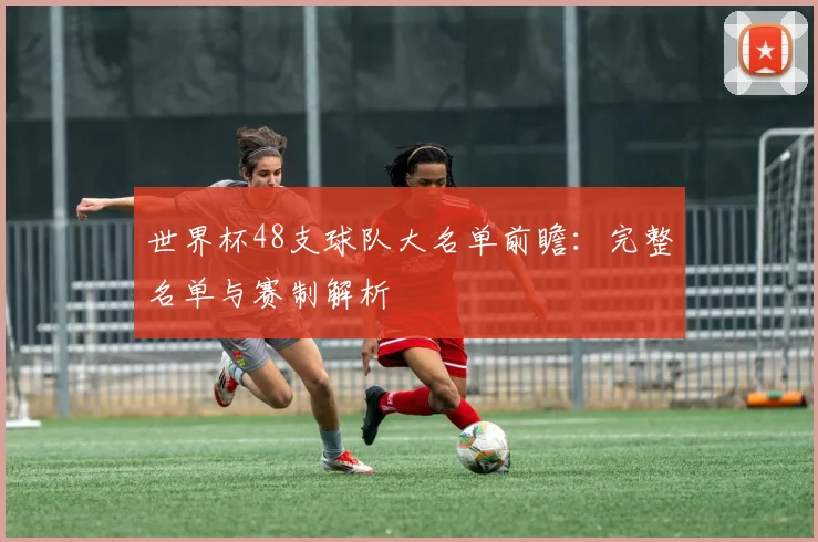 世界杯48支球队大名单前瞻：完整名单与赛制解析