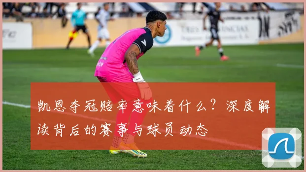 凯恩夺冠赔率意味着什么？深度解读背后的赛事与球员动态