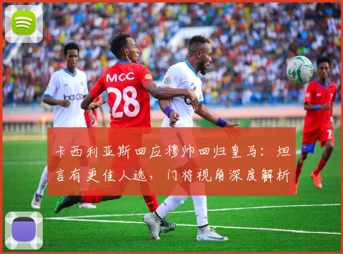 卡西利亚斯回应穆帅回归皇马：坦言有更佳人选，门将视角深度解析传闻