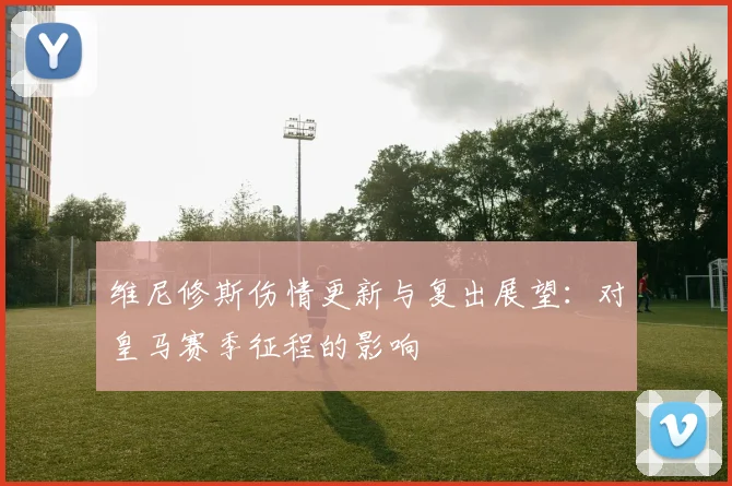 维尼修斯伤情更新与复出展望：对皇马赛季征程的影响